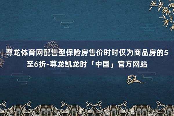 尊龙体育网配售型保险房售价时时仅为商品房的5至6折-尊龙凯龙时「中国」官方网站