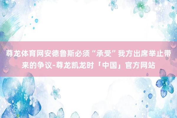 尊龙体育网安德鲁斯必须“承受”我方出席举止带来的争议-尊龙凯龙时「中国」官方网站