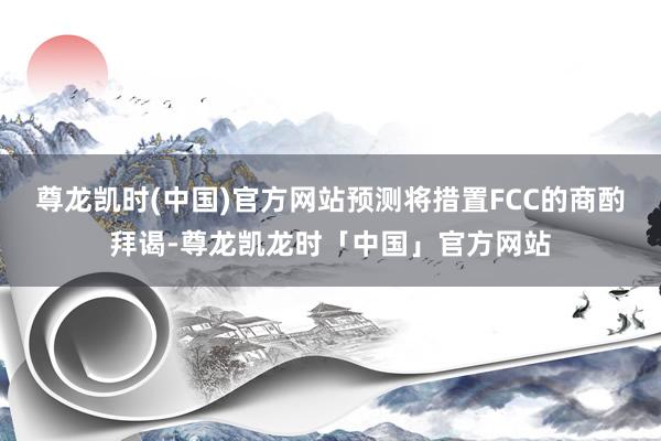 尊龙凯时(中国)官方网站预测将措置FCC的商酌拜谒-尊龙凯龙时「中国」官方网站
