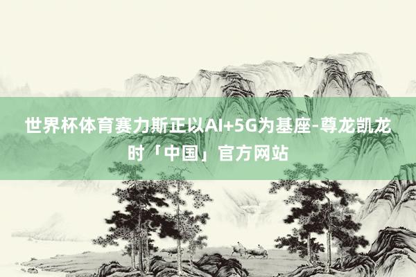 世界杯体育赛力斯正以AI+5G为基座-尊龙凯龙时「中国」官方网站