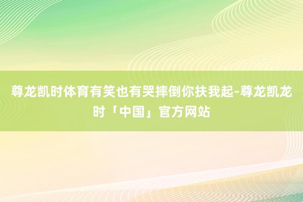尊龙凯时体育有笑也有哭摔倒你扶我起-尊龙凯龙时「中国」官方网站