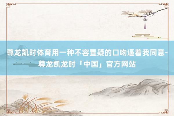 尊龙凯时体育用一种不容置疑的口吻逼着我同意-尊龙凯龙时「中国」官方网站