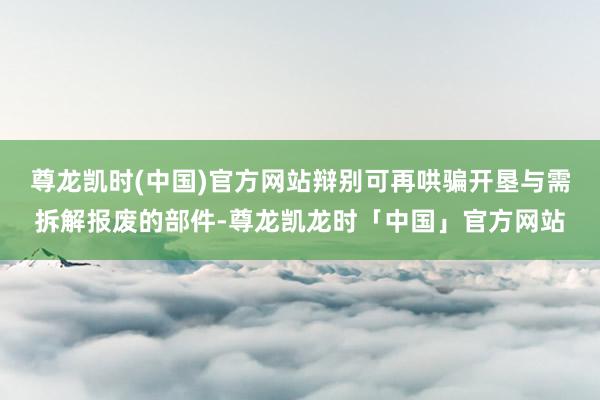 尊龙凯时(中国)官方网站辩别可再哄骗开垦与需拆解报废的部件-尊龙凯龙时「中国」官方网站