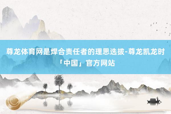 尊龙体育网是焊合责任者的理思选拔-尊龙凯龙时「中国」官方网站