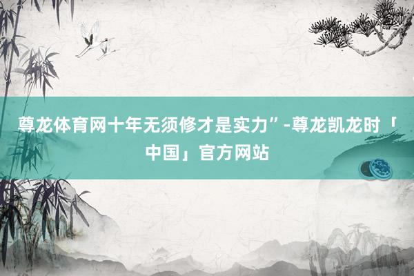 尊龙体育网十年无须修才是实力”-尊龙凯龙时「中国」官方网站