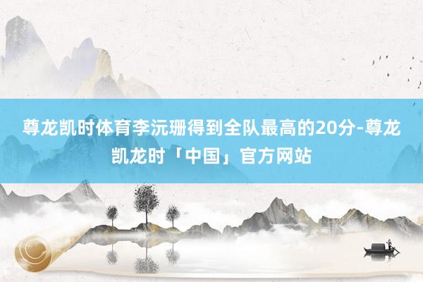 尊龙凯时体育李沅珊得到全队最高的20分-尊龙凯龙时「中国」官方网站