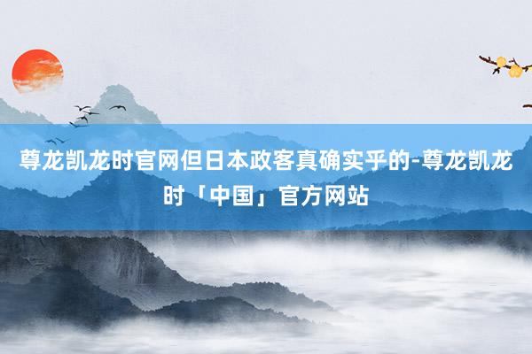 尊龙凯龙时官网但日本政客真确实乎的-尊龙凯龙时「中国」官方网站