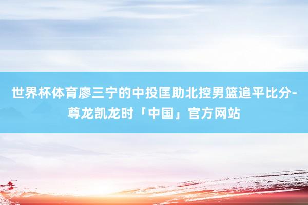 世界杯体育廖三宁的中投匡助北控男篮追平比分-尊龙凯龙时「中国」官方网站
