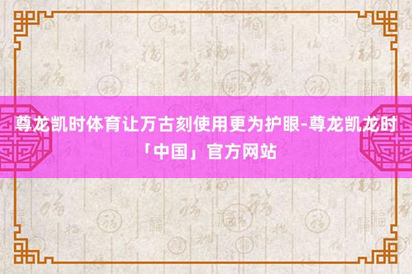 尊龙凯时体育让万古刻使用更为护眼-尊龙凯龙时「中国」官方网站