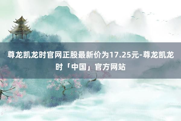 尊龙凯龙时官网正股最新价为17.25元-尊龙凯龙时「中国」官方网站