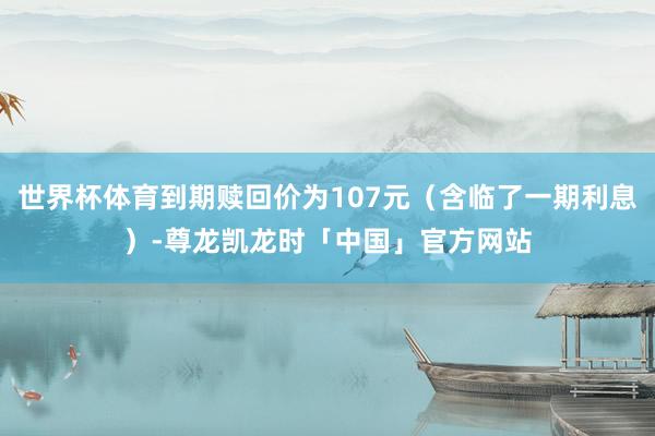 世界杯体育到期赎回价为107元（含临了一期利息）-尊龙凯龙时「中国」官方网站
