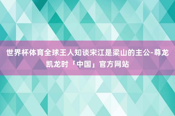 世界杯体育全球王人知谈宋江是梁山的主公-尊龙凯龙时「中国」官方网站