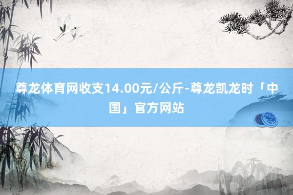尊龙体育网收支14.00元/公斤-尊龙凯龙时「中国」官方网站
