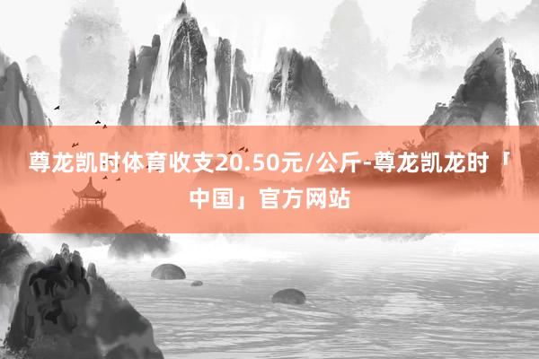 尊龙凯时体育收支20.50元/公斤-尊龙凯龙时「中国」官方网站