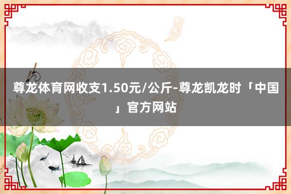 尊龙体育网收支1.50元/公斤-尊龙凯龙时「中国」官方网站