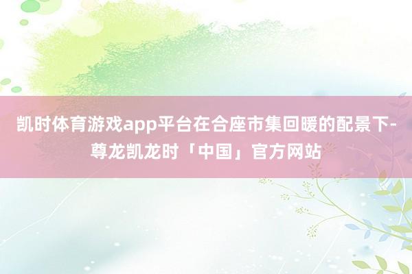 凯时体育游戏app平台在合座市集回暖的配景下-尊龙凯龙时「中国」官方网站