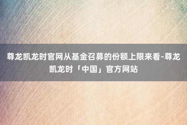 尊龙凯龙时官网从基金召募的份额上限来看-尊龙凯龙时「中国」官方网站