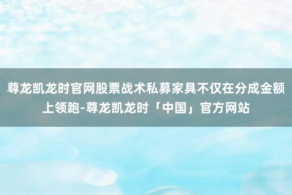 尊龙凯龙时官网股票战术私募家具不仅在分成金额上领跑-尊龙凯龙时「中国」官方网站