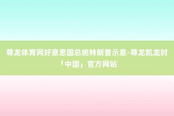 尊龙体育网好意思国总统特朗普示意-尊龙凯龙时「中国」官方网站
