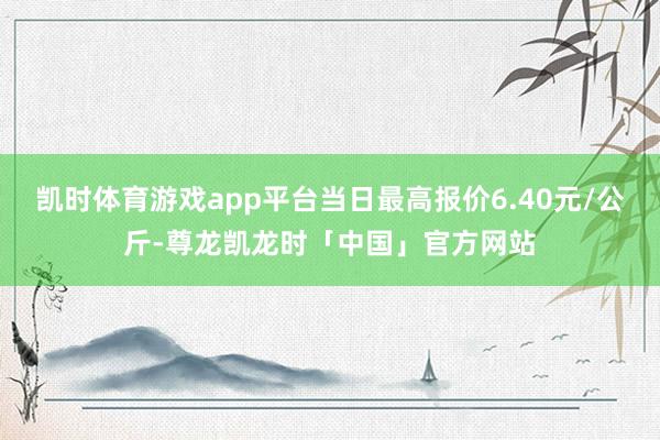 凯时体育游戏app平台当日最高报价6.40元/公斤-尊龙凯龙时「中国」官方网站