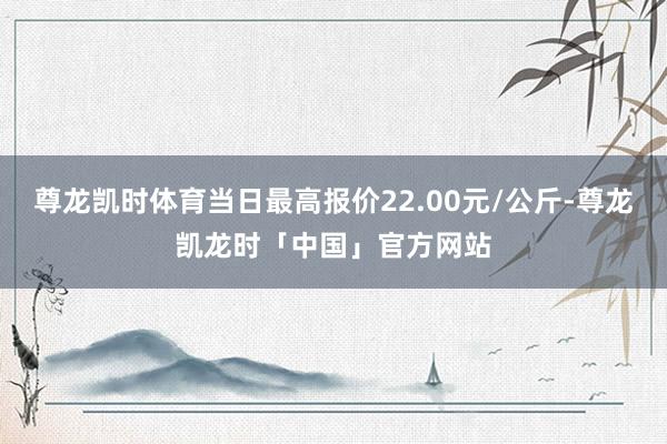尊龙凯时体育当日最高报价22.00元/公斤-尊龙凯龙时「中国」官方网站