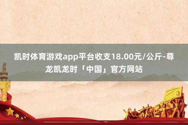 凯时体育游戏app平台收支18.00元/公斤-尊龙凯龙时「中国」官方网站
