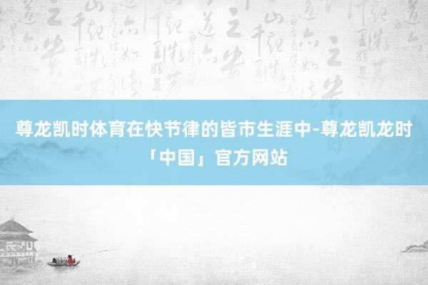 尊龙凯时体育在快节律的皆市生涯中-尊龙凯龙时「中国」官方网站
