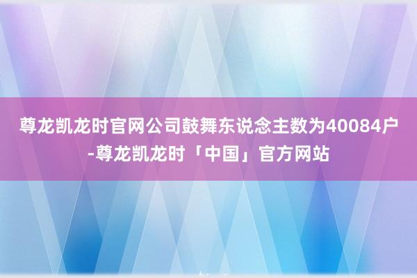 尊龙凯龙时官网公司鼓舞东说念主数为40084户-尊龙凯龙时「中国」官方网站