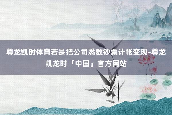 尊龙凯时体育若是把公司悉数钞票计帐变现-尊龙凯龙时「中国」官方网站
