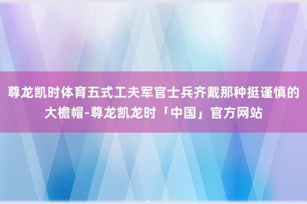 尊龙凯时体育五式工夫军官士兵齐戴那种挺谨慎的大檐帽-尊龙凯龙时「中国」官方网站