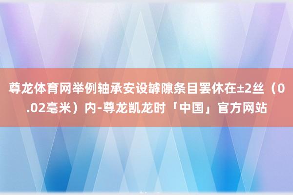 尊龙体育网举例轴承安设罅隙条目罢休在±2丝（0.02毫米）内-尊龙凯龙时「中国」官方网站