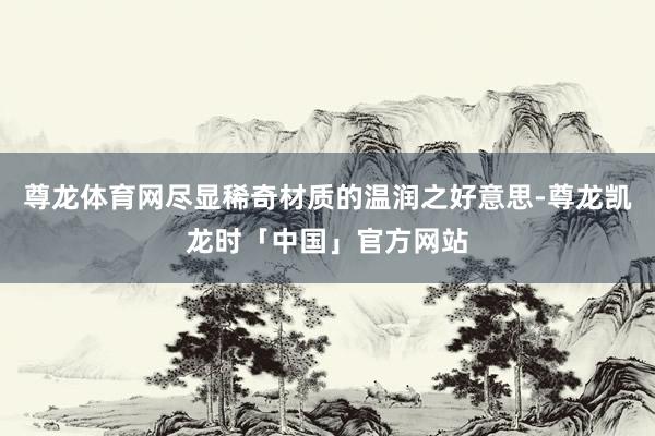 尊龙体育网尽显稀奇材质的温润之好意思-尊龙凯龙时「中国」官方网站