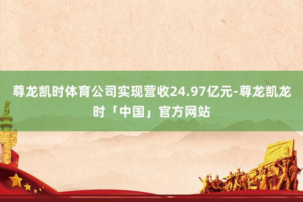 尊龙凯时体育公司实现营收24.97亿元-尊龙凯龙时「中国」官方网站
