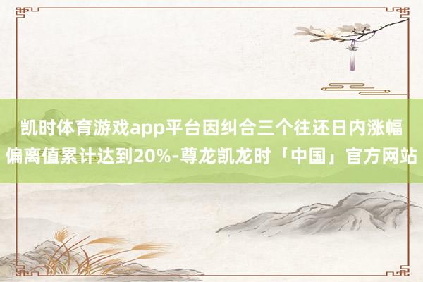 凯时体育游戏app平台　　因纠合三个往还日内涨幅偏离值累计达到20%-尊龙凯龙时「中国」官方网站
