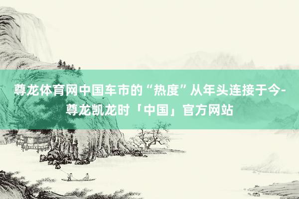 尊龙体育网中国车市的“热度”从年头连接于今-尊龙凯龙时「中国」官方网站