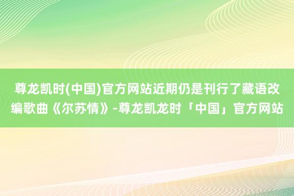 尊龙凯时(中国)官方网站近期仍是刊行了藏语改编歌曲《尔苏情》-尊龙凯龙时「中国」官方网站
