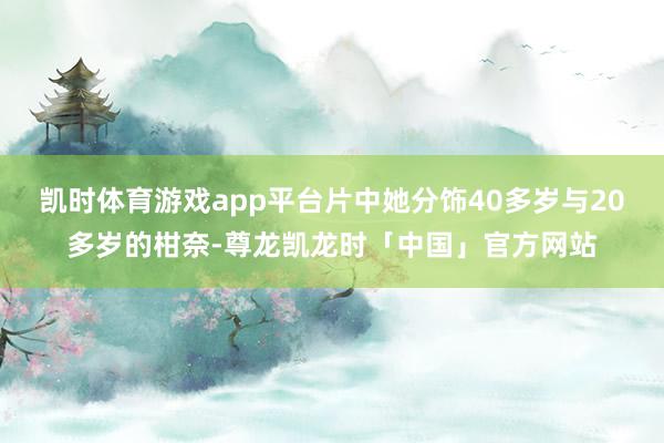 凯时体育游戏app平台片中她分饰40多岁与20多岁的柑奈-尊龙凯龙时「中国」官方网站
