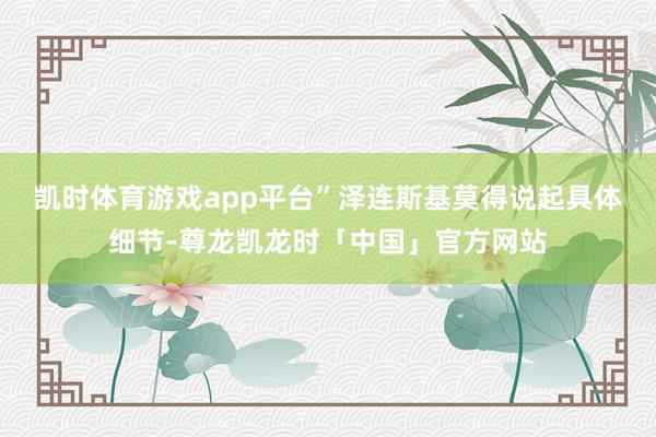 凯时体育游戏app平台”　　泽连斯基莫得说起具体细节-尊龙凯龙时「中国」官方网站