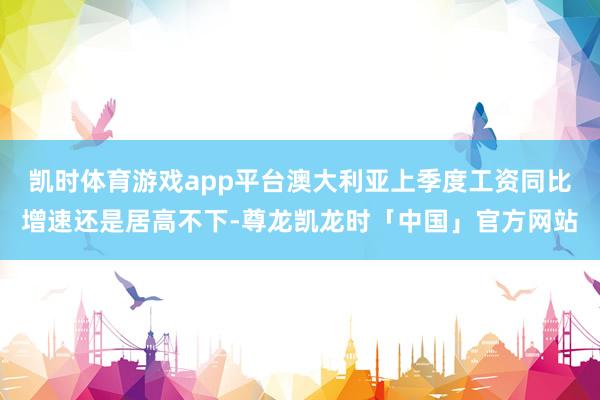 凯时体育游戏app平台澳大利亚上季度工资同比增速还是居高不下-尊龙凯龙时「中国」官方网站