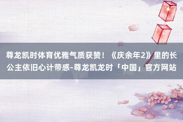 尊龙凯时体育优雅气质获赞！《庆余年2》里的长公主依旧心计带感-尊龙凯龙时「中国」官方网站