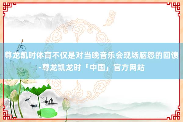 尊龙凯时体育不仅是对当晚音乐会现场脑怒的回馈-尊龙凯龙时「中国」官方网站