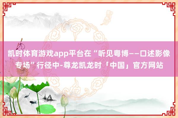 凯时体育游戏app平台在“听见粤博——口述影像专场”行径中-尊龙凯龙时「中国」官方网站