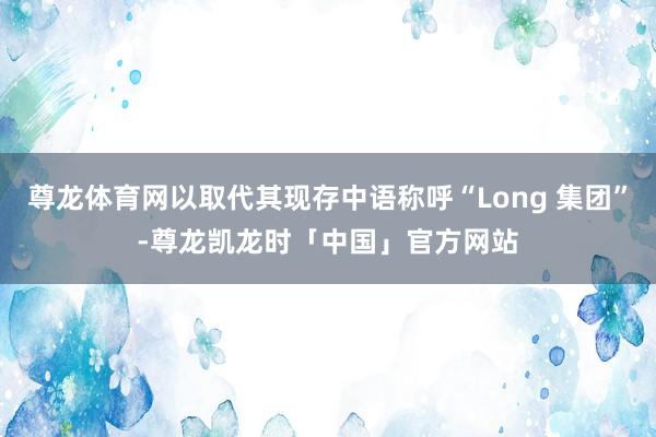 尊龙体育网以取代其现存中语称呼“Long 集团”-尊龙凯龙时「中国」官方网站