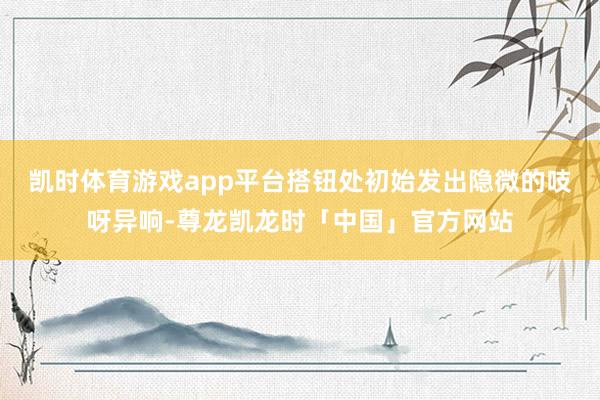 凯时体育游戏app平台搭钮处初始发出隐微的吱呀异响-尊龙凯龙时「中国」官方网站