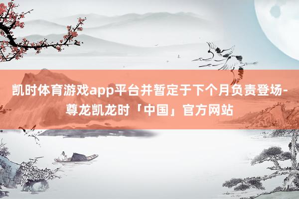 凯时体育游戏app平台并暂定于下个月负责登场-尊龙凯龙时「中国」官方网站