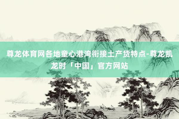 尊龙体育网各地童心港湾衔接土产货特点-尊龙凯龙时「中国」官方网站