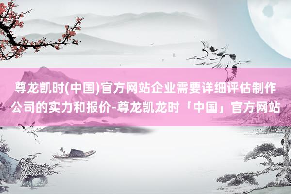 尊龙凯时(中国)官方网站企业需要详细评估制作公司的实力和报价-尊龙凯龙时「中国」官方网站
