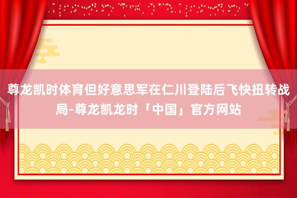 尊龙凯时体育但好意思军在仁川登陆后飞快扭转战局-尊龙凯龙时「中国」官方网站