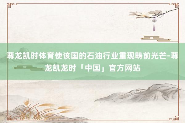 尊龙凯时体育使该国的石油行业重现畴前光芒-尊龙凯龙时「中国」官方网站