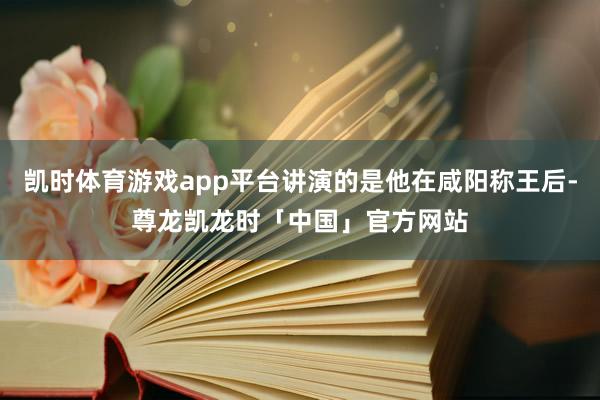 凯时体育游戏app平台讲演的是他在咸阳称王后-尊龙凯龙时「中国」官方网站